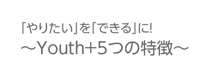 「やりたい」を「できる」に！～Youth+5つの特徴～