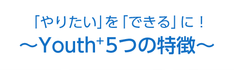 「やりたい」を「できる」に！～Youth＋5つの特徴～